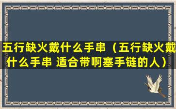 五行缺火戴什么手串（五行缺火戴什么手串 适合带啊塞手链的人）